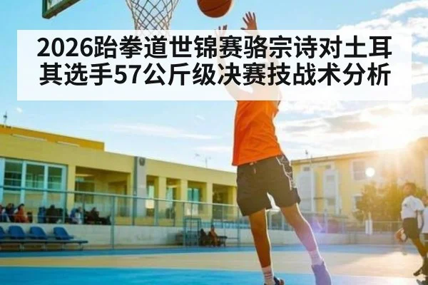 2026跆拳道世锦赛骆宗诗对土耳其选手57公斤级决赛技战术分析